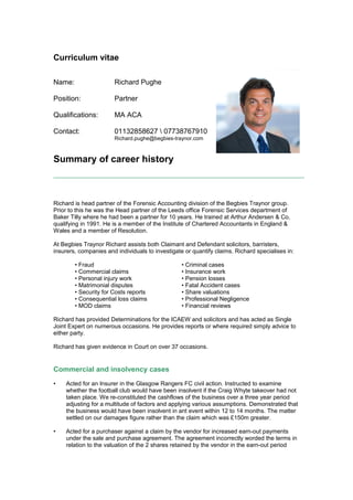 Curriculum vitae
Summary of career history
Richard is head partner of the Forensic Accounting division of the Begbies Traynor group.
Prior to this he was the Head partner of the Leeds office Forensic Services department of
Baker Tilly where he had been a partner for 10 years. He trained at Arthur Andersen & Co,
qualifying in 1991. He is a member of the Institute of Chartered Accountants in England &
Wales and a member of Resolution.
At Begbies Traynor Richard assists both Claimant and Defendant solicitors, barristers,
insurers, companies and individuals to investigate or quantify claims. Richard specialises in:
• Fraud • Criminal cases
• Commercial claims • Insurance work
• Personal injury work • Pension losses
• Matrimonial disputes • Fatal Accident cases
• Security for Costs reports • Share valuations
• Consequential loss claims • Professional Negligence
• MOD claims • Financial reviews
Richard has provided Determinations for the ICAEW and solicitors and has acted as Single
Joint Expert on numerous occasions. He provides reports or where required simply advice to
either party.
Richard has given evidence in Court on over 37 occasions.
Commercial and insolvency cases
• Acted for an Insurer in the Glasgow Rangers FC civil action. Instructed to examine
whether the football club would have been insolvent if the Craig Whyte takeover had not
taken place. We re-constituted the cashflows of the business over a three year period
adjusting for a multitude of factors and applying various assumptions. Demonstrated that
the business would have been insolvent in ant event within 12 to 14 months. The matter
settled on our damages figure rather than the claim which was £150m greater.
• Acted for a purchaser against a claim by the vendor for increased earn-out payments
under the sale and purchase agreement. The agreement incorrectly worded the terms in
relation to the valuation of the 2 shares retained by the vendor in the earn-out period
Name:
Position:
Qualifications:
Contact:
Richard Pughe
Partner
MA ACA
01132858627  07738767910
Richard.pughe@begbies-traynor.com
 