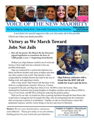 Donors: We are your doorknockers, and grass-
roots lobbyists. Please give today so we can continue
building power for your world and your liberation.
Check out what you made possible:
Victory as We March Toward
Jobs Not Jails
⇒ Hot off the press! On March 30, the Governor
signed legislation to transform the lives of
7,200 people a year — beginning immediately
Without you, Olga Pedraza would be out of work and
facing a 2 hour night-time bus commute to her one
possible job prospect.
Olga was sentenced by a system that imprisons our
Black and Brown brothers and sisters at higher rates than
any other country in the world. That injustice is then
compounded by multiple barriers that stand in the way of
finding work, and supporting a family.
After a long search, Olga found work that plays to her
skills as a compassionate counselor. However, a license
is required for the job, and Olga faces fines of over $4,500 to renew her license. Olga
channeled her frustration into joining Neighbor to Neighbor members and our allies at EPOCA,
Voices From Inside, and MCAN in calling for removing this punitive policy.
With you by our side, we joined our allies in passing legislation through the State House that
would remove outrageous fees for people like Olga, who are reintegrating into the community
after serving time in prison or on probation. Together we take on transforming a system that
perpetuates injustice, and this victory brings us one key step closer to liberation.
Olga Pedraza celebrates with a
friend that the RMV bill will
enable her to get a job she loves.
A newsletter for special supporters like you who make all of this possible
The New Majority, Spring 2016 – Your world. Your power. Your liberation.
Neighbor to Neighbor—Massachusetts
15 Court Square, Suite 345
Boston, MA 02108
617-723-6866 / www.N2NMA.org
 