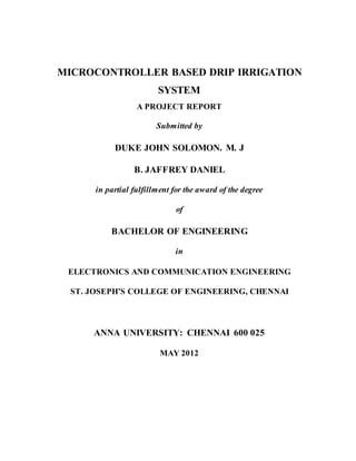 MICROCONTROLLER BASED DRIP IRRIGATION
SYSTEM
A PROJECT REPORT
Submitted by
DUKE JOHN SOLOMON. M. J
B. JAFFREY DANIEL
in partial fulfillment for the award of the degree
of
BACHELOR OF ENGINEERING
in
ELECTRONICS AND COMMUNICATION ENGINEERING
ST. JOSEPH’S COLLEGE OF ENGINEERING, CHENNAI
ANNA UNIVERSITY: CHENNAI 600 025
MAY 2012
 