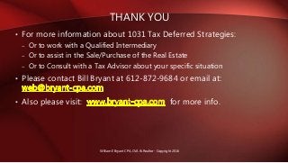 • For more information about 1031 Tax Deferred Strategies:
– Or to work with a Qualified Intermediary
– Or to assist in the Sale/Purchase of the Real Estate
– Or to Consult with a Tax Advisor about your specific situation
• Please contact Bill Bryant at 612-872-9684 or email at:
• Also please visit: for more info.
THANK YOU
William E Bryant CPA, CVA & Realtor - Copyright 2016
 