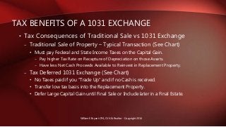 • Tax Consequences of Traditional Sale vs 1031 Exchange
– Traditional Sale of Property – Typical Transaction (See Chart)
• Must pay Federal and State Income Taxes on the Capital Gain.
– Pay higher Tax Rate on Recapture of Depreciation on those Assets.
– Have less Net Cash Proceeds Available to Reinvest in Replacement Property.
– Tax Deferred 1031 Exchange (See Chart)
• No Taxes paid if you “Trade Up” and if no Cash is received.
• Transfer low tax basis into the Replacement Property.
• Defer Large Capital Gain until Final Sale or Include later in a Final Estate.
TAX BENEFITS OF A 1031 EXCHANGE
William E Bryant CPA, CVA & Realtor - Copyright 2016
 