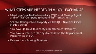 • Identify a Qualified Intermediary (“QI”) and Closing Agent
and/or Title Company to handle the Transactions.
• Sell the Relinquished Property via the QI – Now the Clock
starts ticking!
• You have 45 Days to identify a Replacement Property.
• You have a total of 180 Days to Close on the Replacement
Property via the QI.
• Review the following Timeline
WHAT STEPS ARE NEEDED IN A 1031 EXCHANGE
William E Bryant CPA, CVA & Realtor - Copyright 2016
 