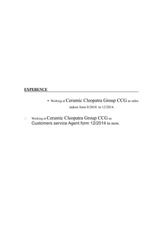 EXPERENCE
§ Working at Ceramic Cleopatra Group CCG as sales
indoor form 8/2010 to 12/2014 .
 Working at Ceramic Cleopatra Group CCG as
Customers service Agent form 12/2014 to now.
 