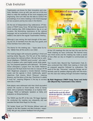 W W W. D 9 8T M . I NCOMMUNICATE 98 | OCTOBER 2016
Toastmasters are known for their innovation and crea-
tivity. Members come up with new and out of the box
ideas to make the meetings all the more engaging and
engrossing. One such idea was the idea to conduct the
proceedings of an entire meeting in the Hindi language
on two occasions and by two clubs in the District.
On the eve of Independence Day celebrations. VP Edu-
cation of TMCP Camp, Pune, TM Ajit Shah proposed the
Hindi meeting idea. With Independence day as an apt
occasion, the diminishing importance of the national
language, and an excitement to do something different
added a new zeal to the regular Toastmasters meeting.
Although it was raining, the total strength of the meet-
ing was 30; 23 members from the club, four guests, and
three members from other clubs.
The theme for the meeting was - “Saare Jahan Se Ac-
cha.” (Better than all the world, is our India)
The meeting began with everyone greeting in Hindi and
sporting Indian flag pins. The first act of the meeting
was singing the national anthem. We also had an addi-
tional roleplayer—"ENGLISH word counter", who kept a
track of speakers who used English words while speak-
ing. Two prepared speeches were delivered - TM Sanket
Oswal attempted a project from the Public Relations
manual and TM Arpit Doshi from the CC manual. VP-PR
Rishi Waghmare prepared a tricolor-themed meeting
poster and the agenda in Hindi. Additionally, speech
objectives, Club mission, Word (“Shaurya”, meaning
Bravery), and the Idiom of the day (“Parishram hi safalta
ki kunji hai”, meaning Diligence is the key to success)
were also in Hindi!
Role players were addressed with their Hindi equivalent
names—Ah counter as Viram Ganak, Timer as Samay
Palak, SAA as Sashastra Hawaldaar, LE as Vyakran Vish-
eshagya, TMoD as Sabhapati, Speakers as Vakta, and
Evaluators as Mulyankankarta.
The TMOD was the IPP of the club, TM Sagar Agarwal.
He conducted the meeting very eloquently and was
awarded the Best Role Player for the day.
TM Sanket Oswal and TM Nimisha Akhauri were ad-
judged as the Best Speaker and Best Evaluator, respec-
tively. We got very positive feedback from all guests.
Of the 125 meetings the club has had, this was the first
Hindi meeting we have conducted. We learned many
new Hindi words and the meeting has made us aware
of how often we rely on Hinglish to communicate our
ideas.
Two months later, Beyond Key Toastmasters Club, In-
dore conducted their 196th Club meeting in Hindi with
six prepared speeches followed by evaluations. The
word of the day, “Parivartan” meaning Change, was ef-
fectively used by speakers aligning aptly with the evolu-
tion the club was making through innovative meetings.
By Rishi Waghmare (TMCP Camp, Pune) and Amita
Jain (Beyond Key Toastmasters Club, Indore)
Club Evolution
11
 