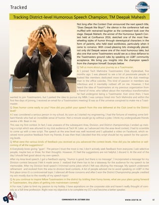 W W W. D 9 8T M . I NCOMMUNICATE 98 | OCTOBER 2016
Tracked
Tracking District-level Humorous Speech Champion, TM Deepak Mahesh
12
Not long after the Contest Chair announced the next speech title,
"Does Deepak like Boys?", the silence in the conference hall was
muffled with restrained laughter as the contestant took over the
stage. Deepak Mahesh, the winner of the Humorous Speech Con-
test held at Confluence 2016, sketched one of the most free-
wheeling styles of humor through stereotypical characters in the
form of parents, who held staid worldviews, particularly when it
came to romance. With crowd-pleasing bits strategically placed,
not only did Deepak weave one of the most humorous tales, but
also one that some Toastmasters would see as a close defiance to
the Toastmasters ground rules by speaking on LGBT community
acceptance. We bring you insights into the champion speech
from the champion himself. Excerpts below:
Q Tell us more about your journey as a Toastmaster.
A I joined Tech Mahindra Toastmasters Club, Hyderabad, five
months ago. I was pleased to see a lot of passionate people; it
looked like members dedicated more time at the club meetings
than in the office cubicles. This kind of passion in members was
infectious and it inevitably rubbed off on me. However, I first
heard the idea of Toastmasters at my previous organization from
a friend of mine, who talked about the marvelous transformation
he had undergone being a Toastmaster. Ever since then, I have
wanted to join Toastmasters, but I parked the idea to pursue my MBA. I was campus hired into Tech Mahindra and within the
first few days of joining, I received an email for a Toastmasters meeting! It was as if the universe conspired to make me a Toast-
master.
Q Does humor come easily to you? How did you polish your speech from the one delivered at the Club Level to the District
level?
A I was considered a serious person in my school. As soon as I started my engineering, I had the fortune of meeting some bril-
liant friends who had an incredible sense of humor. Not a minute would go by without a joke. I think my undergraduate friends
awoke a Mr. Bean in me.
This was my first contest. In fact, I was unaware of the subsequent Area, Division, and District championships; I ended up mak-
ing a script which was attuned to my club audience at Tech M. Later, as I advanced into the area-level contest, I had to scramble
to come up with a new script. The speech at the area level was well received and I uploaded a video on Facebook, which re-
ceived more positive feedback from my friends. It was then that I decided that this script should be my speech for the upcom-
ing levels.
Q What were the various kinds of feedback you received as you advanced the contest levels. How did you be selective or wel-
coming of all the suggestions?
A Everybody loves giving "gyan". The person I trust the most is me, I don't actively seek feedback from everyone. I ask selective
people, maybe two or three, for their thoughts. However, if I feel the suggestions are not helpful, I discard it. At the end of the
day I should feel good about my own speech.
After my Area level speech, I got a feedback saying, “Humor is good, but there is no message”, I incorporated a message for my
Division contest because I felt it made sense. I realized that there has to be a takeaway for the audience for my speech to be
memorable. After my Division level speech I trimmed some jokes which I felt was diluting the message. My speech underwent
refinement and evolved from the area to division level contests. A lot of people advised me to avoid speaking on LGBT in the
first place since it’s a controversial topic. I silenced all those concerns and after I won the District Championship people credited
my win mostly due to the novelty of my speech topic!
Q As you continue to inspire fellow Toastmasters in the district by tickling their funny bones, what are your plans going forward
in Toastmasters. Any plans of getting into mainstream comedy?
A For now, I plan to limit my passion to my hobby. I have aspirations on the corporate side and haven't really thought of com-
edy as a full time profession. Right now my objective is to complete my CC’s and become a better speaker.
Deepak Mahesh
 