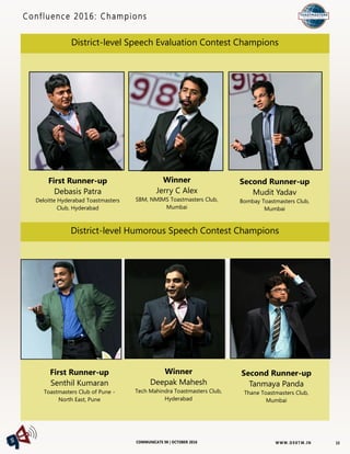 W W W. D 9 8T M . I NCOMMUNICATE 98 | OCTOBER 2016
Confluence 2016: Champions
15
First Runner-up
Debasis Patra
Deloitte Hyderabad Toastmasters
Club, Hyderabad
Winner
Jerry C Alex
SBM, NMIMS Toastmasters Club,
Mumbai
Second Runner-up
Mudit Yadav
Bombay Toastmasters Club,
Mumbai
District-level Speech Evaluation Contest Champions
District-level Humorous Speech Contest Champions
First Runner-up
Senthil Kumaran
Toastmasters Club of Pune -
North East, Pune
Winner
Deepak Mahesh
Tech Mahindra Toastmasters Club,
Hyderabad
Second Runner-up
Tanmaya Panda
Thane Toastmasters Club,
Mumbai
 