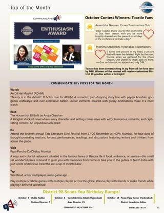 W W W. D 9 8T M . I NCOMMUNICATE 98 | OCTOBER 2016
Top of the Month
District 98 Sends You Birthday Bumps!
COMMUNICATE 98’s PICKS FOR THE MONTH
Watch
Ae Dil Hai Mushkil (ADHM)
“Beauty is in the details”. It holds true for ADHM. A romantic, pain-dripping story line with peppy Anushka, gor-
geous Aishwarya, and ever-expressive Ranbir. Classic elements enlaced with glossy destinations make it a must
watch.
Read
The House that BJ Built by Anuja Chauhan
A Hinglish chick-lit novel where every character and setting comes alive with witty, humorous, romantic, and capti-
vating content. An unputdownable read!
Do
Attend the seventh annual Tata Literature Live! Festival from 17-20 November at NCPA Mumbai, for four days of
thought-provoking sessions, forums, performances, readings, and discussions featuring writers and thinkers from
across the globe.
Visit
Papa Pancho Da Dhaba, Mumbai
A cozy and colorful restaurant situated in the famous lanes of Bandra. Be it food, ambience, or service—this small
yet wonderful place is bound to gush you with memories from home or take you to the gullies of North India with
just ‘a bite of delicious Parantha and a sip of meethi Lassi’.
Tap
Wordfeud, a fun, multiplayer, word-game app
Play multiple scrabble games with multiple players across the globe. Wanna play with friends or make friends while
playing? Befriend Wordfeud!
October 5 Mukta Nadkar
Division Director, P
October 8 Vamshikrishna Alladi (Hyderabad)
Area Director, E5
October 18 Pooja Vijay Kumar (Hyderabad)
District Newsletter Editor
17
Avaanticka Narayan, Crown Toastmasters Club
“Dear Toastie, thank you for the lovely time
at Goa. Next season, wish you be more
brightly dressed and be present on all days
at the conference to shake a leg.”
Prathima Madireddy, Hyderabad Toastmasters
“I saved one picture in my head, a picture
that will never be deleted. Right by the pool,
Toastie, when we gathered for the photo
session, One District is what I saw; no Pune,
no Goa, no Mumbai, no Hyderabad, only D98.”
Toastie has been somersaulting in joy from all fan-love sent
by D98! Winners of the contest will receive customized Dis-
trict 98 goodies within a fortnight!
October Contest Winners: Toastie Fans
 
