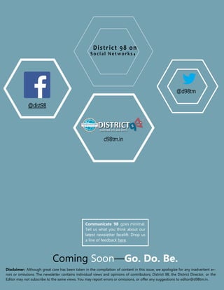 W W W. D 9 8T M . I NCOMMUNICATE 98 | OCTOBER 2016
Coming Soon—Go. Do. Be.
Disclaimer: Although great care has been taken in the compilation of content in this issue, we apologize for any inadvertent er-
rors or omissions. The newsletter contains individual views and opinions of contributors; District 98, the District Director, or the
Editor may not subscribe to the same views. You may report errors or omissions, or offer any suggestions to editor@d98tm.in.
District 98 on
Social Netw orks
@dist98
@d98tm
d98tm.in
Communicate 98 goes minimal.
Tell us what you think about our
latest newsletter facelift. Drop us
a line of feedback here.
 
