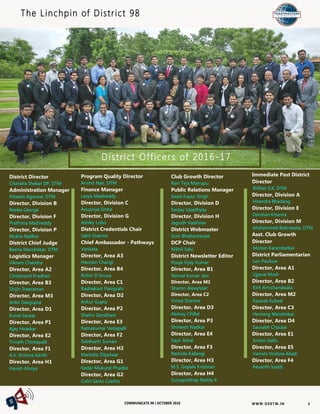 W W W. D 9 8T M . I NCOMMUNICATE 98 | OCTOBER 2016
District Officers of 2016-17
District Director
Chandra Shekar DP, DTM
Administration Manager
Niteash Agarwal, DTM
Director, Division B
Reeba George
Director, Division F
Prathima Madireddy
Director, Division P
Mukta Nadkar
District Chief Judge
Beena Mandrekar, DTM
Logistics Manager
Vikram Chandra
Director, Area A2
Chidanand Pradhan
Director, Area B3
Shijin Sreeraman
Director, Area M3
Ankit Dasgupta
Director, Area D1
Kunal Sarpal
Director, Area P1
Ajay Hiraskar
Director, Area E2
Trinath Chintapalli
Director, Area F1
A.V. Krishna Kanth
Director, Area H1
Havish Mutya
Club Growth Director
Ravi Teja Marrupu
Public Relations Manager
Swati Kapur Singh
Director, Division D
Sanjay Upadhyay
Director, Division H
Jagruth Vaishnav
District Webmaster
Som Bhattacharjee
DCP Chair
Nikhil Salvi
District Newsletter Editor
Pooja Vijay Kumar
Director, Area B1
Nirmal Kumar Jain
Director, Area M1
Sharon Alexandar
Director, Area C2
Vinod Sharma
Director, Area D3
Akshay Chillal
Director, Area P3
Shireesh Nadkar
Director, Area E4
Sayir Ashai
Director, Area F3
Rashida Kallangi
Director, Area H3
M.S. Gopala Krishnan
Director, Area H4
Suryaprathap Reddy K
The Linchpin of District 98
Program Quality Director
Arvind Nair, DTM
Finance Manager
Lasya Madireddy
Director, Division C
Anupriya Sinha
Director, Division G
Ashley Lobo
District Credentials Chair
Sahil Sharma
Chief Ambassador - Pathways
Venkata
Director, Area A3
Hasnain Changi
Director, Area B4
Robin D’Souza
Director, Area C1
Radhakant Panigrahi
Director, Area D2
Ankur Gupta
Director, Area P2
Shalini Gandham
Director, Area E3
Ratnakumar Vedapalli
Director, Area F2
Siddharth Suman
Director, Area H2
Manisha Zilpelwar
Director, Area G1
Kedar Mukund Phadke
Director, Area G2
Colin Savio Coelho
Immediate Past District
Director
Brillian S.K, DTM
Director, Division A
Hitendra Bhadang
Director, Division E
Darshan Khanna
Director, Division M
Mohammed Babrawala, DTM
Asst. Club Growth
Director
Mohan Karambelkar
District Parliamentarian
Leo Paulose
Director, Area A1
Ujjaval Modi
Director, Area B2
Kirit Amichandwala
Director, Area M2
Raunak Kulwal
Director, Area C3
Hemang Mandrekar
Director, Area D4
Saurabh Chaube
Director, Area E1
Sriram Gellu
Director, Area E5
Vamshi Krishna Alladi
Director, Area F4
Revanth Vaddi
3
 