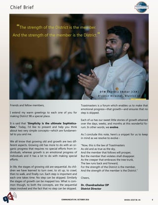 W W W. D 9 8T M . I NCOMMUNICATE 98 | OCTOBER 2016
Toastmasters is a forum which enables us to make that
emotional progress—that growth—and ensures that no
step is skipped.
Each of us has our sweet little stories of growth attained
over the days, weeks, and months at this wonderful fo-
rum. In other words, we evolve.
As I conclude this note, here’s a snippet for us to keep
in mind as we resolve to evolve -
“Now, this is the law of Toastmasters
As old and as true as the sky,
And the member that follows will prosper,
But the member that violates shall disappear.
As the creeper that embraces the tree trunk,
The law runs back and forward,
For the strength of the District is the member,
And the strength of the member is the District.”
Cheers,
Dr. Chandrashekar DP
District Director
Chief Brief
Friends and fellow members,
I extend my warm greetings to each one of you for
making District 98 a special place.
It is said that "Simplicity is the ultimate Sophistica-
tion." Today, I'd like to present and help you think
about two very simple concepts—which are fundamen-
tal to you and me.
We all know that growing old and growth are two dif-
ferent aspects. Growing old has more to do with an or-
ganic progress that requires no special efforts from in-
dividuals, whereas growth is an emotional progress of
individuals and it has a lot to do with making special
efforts.
In life, the stages of growing old are sequential. As chil-
dren we have learned to turn over, to sit up, to crawl,
then to walk, and finally run. Each step is important and
each one takes time. No step can be skipped. Similarly
the stages of growth can be mapped too. What is com-
mon though, to both the concepts, are the sequential
steps involved and the fact that no step can be skipped.
D T M C h a n d r a S h e k a r ( C S K )
D i s t r i c t D i r e c t o r , D i s t r i c t 9 8
6
“The strength of the District is the member.
And the strength of the member is the District.”
 