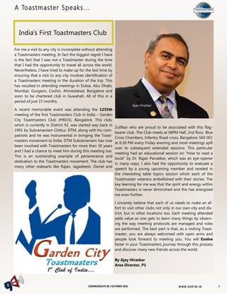 W W W. D 9 8T M . I NCOMMUNICATE 98 | OCTOBER 2016
A Toastmaster Speaks...
7
For me a visit to any city is incomplete without attending
a Toastmasters meeting. In fact the biggest regret I have
is the fact that I was not a Toastmaster during the time
that I had the opportunity to travel all across the world.
Nevertheless, I have tried to make up for the lost time by
ensuring that a visit to any city involves identification of
a Toastmasters meeting in the duration of the trip. This
has resulted in attending meetings in Dubai, Abu Dhabi,
Mumbai, Gurgaon, Cochin, Ahmedabad, Bangalore and
soon to be chartered club in Guwahati. All of this in a
period of just 15 months.
A recent memorable event was attending the 1235th
meeting of the first Toastmasters Club in India – Garden
City Toastmasters Club (#9015), Bangalore. This club,
which is currently in District 92, was started way back in
1991 by Subramaniam Chittur, DTM, along with his com-
patriots and he was instrumental in bringing the Toast-
masters movement to India. DTM Subramaniam has now
been involved with Toastmasters for more than 30 years
and I had a chance to meet him during this meeting too.
This is an outstanding example of perseverance and
dedication to the Toastmasters movement. The club has
many other stalwarts like Rajan, Jagadeesh, Daniel and
Zulfikar who are proud to be associated with this flag-
bearer club. The Club meets at NIPM Hall, 2nd floor, Blue
Cross Chambers, Infantry Road cross, Bangalore-560 001
at 6:30 PM every Friday evening and most meetings spill
over to subsequent extended sessions. This particular
meeting had an educational session on “How to read a
book” by Dr. Rajan Parulekar, which was an eye-opener
in many ways. I also had the opportunity to evaluate a
speech by a young upcoming member and reveled in
the interesting table topics session which each of the
Toastmaster veterans embellished with their stories. The
key learning for me was that the spirit and energy within
Toastmasters is never diminished and this has energized
me even further.
I sincerely believe that each of us needs to make an ef-
fort to visit other clubs not only in our own city and dis-
trict, but in other locations too. Each meeting attended
adds value as one gets to learn many things by observ-
ing the way meeting protocols are managed and roles
are performed. The best part is that, as a visiting Toast-
master, you are always welcomed with open arms and
people look forward to meeting you. You will Evolve
faster in your Toastmasters journey through this process
and discover many new friends across the world.
By Ajay Hiraskar
Area Director, P1
India’s First Toastmasters Club
Ajay Hiraskar
 