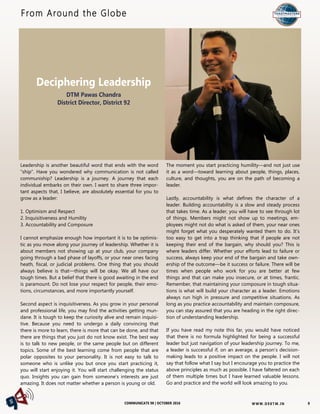 W W W. D 9 8T M . I NCOMMUNICATE 98 | OCTOBER 2016
Deciphering Leadership
DTM Pawas Chandra
District Director, District 92
From Around the Globe
8
Leadership is another beautiful word that ends with the word
“ship”. Have you wondered why communication is not called
communiship? Leadership is a journey. A journey that each
individual embarks on their own. I want to share three impor-
tant aspects that, I believe, are absolutely essential for you to
grow as a leader:
1. Optimism and Respect
2. Inquisitiveness and Humility
3. Accountability and Composure
I cannot emphasize enough how important it is to be optimis-
tic as you move along your journey of leadership. Whether it is
about members not showing up at your club, your company
going through a bad phase of layoffs, or your near ones facing
heath, fiscal, or judicial problems. One thing that you should
always believe is that—things will be okay. We all have our
tough times. But a belief that there is good awaiting in the end
is paramount. Do not lose your respect for people, their emo-
tions, circumstances, and more importantly yourself.
Second aspect is inquisitiveness. As you grow in your personal
and professional life, you may find the activities getting mun-
dane. It is tough to keep the curiosity alive and remain inquisi-
tive. Because you need to undergo a daily convincing that
there is more to learn, there is more that can be done, and that
there are things that you just do not know exist. The best way
is to talk to new people, or the same people but on different
topics. Some of the best learning come from people that are
polar opposites to your personality. It is not easy to talk to
someone who is unlike you but once you start practicing it,
you will start enjoying it. You will start challenging the status
quo. Insights you can gain from someone’s interests are just
amazing. It does not matter whether a person is young or old.
The moment you start practicing humility—and not just use
it as a word—toward learning about people, things, places,
culture, and thoughts, you are on the path of becoming a
leader.
Lastly, accountability is what defines the character of a
leader. Building accountability is a slow and steady process
that takes time. As a leader, you will have to see through lot
of things. Members might not show up to meetings, em-
ployees might not do what is asked of them, your near ones
might forget what you desperately wanted them to do. It’s
too easy to get into a trap thinking that if people are not
keeping their end of the bargain, why should you? This is
where leaders differ. Whether your efforts lead to failure or
success, always keep your end of the bargain and take own-
ership of the outcome—be it success or failure. There will be
times when people who work for you are better at few
things and that can make you insecure, or at times, frantic.
Remember, that maintaining your composure in tough situa-
tions is what will build your character as a leader. Emotions
always run high in pressure and competitive situations. As
long as you practice accountability and maintain composure,
you can stay assured that you are heading in the right direc-
tion of understanding leadership.
If you have read my note this far, you would have noticed
that there is no formula highlighted for being a successful
leader but just navigation of your leadership journey. To me,
a leader is successful if, on an average, a person’s decision-
making leads to a positive impact on the people. I will not
say that follow what I say but I encourage you to practice the
above principles as much as possible. I have faltered on each
of them multiple times but I have learned valuable lessons.
Go and practice and the world will look amazing to you.
DTM Pawas Chandra
 