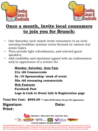Once a month, Invite local consumers
to join you for Brunch:
• One Saturday each month invite consumers to an early
morning breakfast seminar series focused on various real
estate topics
• Then provide light refreshments, and selected guest
speakers.
• Add credibility and emotional appeal with an endorsement
and/or appearance of a station DJ.
NONDISCRIMINATION POLICY: Licensee and its station(s) do not discriminate in advertisingcontracts on the basis of race or ethnicity,
and will not accept any advertising which is intended to discriminate on the basis of race or ethnicity. Advertiser represents and warrants
that it isnot purchasing advertising time from Licensee or its station(s) that is intended to discriminate on the basis of race or ethnicity.
Total Net Cost: $995.00 ****plus $150 talent fee per DJ appearance
Monday- Saturday 6am-7pm
21x :60 Commercials
5x :10 Sponsorship: week of event
50x :60 streaming commercials
Web Features
Facebook Post
Logo & Link to Event Info & Registration page
Signature: Date:
Print:
 