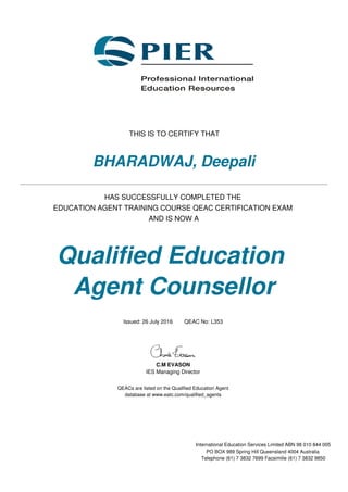 THIS IS TO CERTIFY THAT
BHARADWAJ, Deepali
HAS SUCCESSFULLY COMPLETED THE
EDUCATION AGENT TRAINING COURSE QEAC CERTIFICATION EXAM
AND IS NOW A
Qualified Education
Agent Counsellor
Issued: 26 July 2016 QEAC No: L353
C.M EVASON
IES Managing Director
QEACs are listed on the Qualified Education Agent
database at www.eatc.com/qualified_agents
International Education Services Limited ABN 98 010 844 005
PO BOX 989 Spring Hill Queensland 4004 Australia
Telephone (61) 7 3832 7699 Facsimilie (61) 7 3832 9850
 