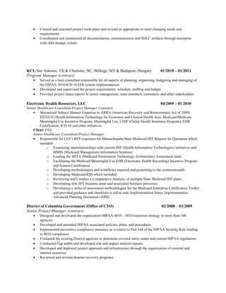 • Created and executed project work plans and revised as appropriate to meet changing needs and
requirements.
• Coordinated and maintained all documentation, communication and SDLC artifacts through enterprise
wide data storage system.
KCI, San Antonio, TX & Charlotte, NC, Billings, MT & Budapest, Hungary 01/2010 – 01/2011
Program Manager (contract)
• Served as a lead consultant responsible for all aspects of planning, organizing, budgeting and managing of
the HIPAA 5010/ICD 10 EDI system implementation
• Developed and supervised the project requirements, schedule, staffing and budget
• Provided project status reports to senior management, team members, customers, and other stakeholders
Electronic Health Resources, LLC 04/2009 – 01 2010
Senior Healthcare Consultant/Project Manager (contract)
• Maintained Subject Manner Expertise in ARRA (American Recovery and Reinvestment Act of 2009)
HITECH (Health Information Technology for Economic and Clinical Health Act), Medicaid/Medicare
Meaningful Use Incentive Program, Meaningful Use, CHIP (Childs Health Insurance Program), EHR
Certification, ICD 10 and other initiatives
Client: CGI
Senior Healthcare Consultant/Project Manager
• Responsible for CGI’s RFP responses for Massachusetts State Medicaid HIT Request for Quotation which
included:
o Examining interrelationships with current HIT (Health Information Technologies) initiatives and
MMIS (Medicaid Management Information Systems)
o Leading the MITA (Medicaid Information Technology Architecture) Assessment team
o Facilitating the Medicaid Meaningful Use EHR (Electronic Health Recording) Incentive Program
and System Certification
o Developing methodologies and workflows required and presenting to the commonwealth
o Developing Medicaid IQD which included:
o Reviewing and Conduct a Comparative Analysis of multiple State Medicaid HIT plans
o Developing new HIT business areas and associated business processes
o Developing a series of assessment methodologies for the Medicaid Enterprise Certification Toolkit
and provided guidance and checklists to aid in state Implementation States Implementation-
Advanced Planning Document (APD)
District of Columbia Government (Office of CTO) 02/2008 – 03/2009
Senior Project Manager (contract)
• Designed and developed the organization HIPAA 4010 – 5010 transition strategy in more than 140
agencies
• Developed and amended HIPAA associated policies, plans, and procedures
• Implemented preventive compliance measures as it relates to Part 164 of the HIPAA Security Rule leading
to 4010 compliance
• Evaluated the existing District agencies to determine covered entity status and current HIPAA regulations
• Conducted Gap audits and developed risk and impact analysis reports
• Developed and deployed project approach and infrastructure through the organization of external and
internal resources
• Reviewed and revised disaster recovery programs
 