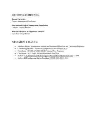 EDUCATION & CERTIFICATES:
Boston University
Project Management Certificates
International Project Management Association
Certified Project Director
Board of Directors & compliance resource
Cape Fear Group Homes
PUBLICATIONS & TRAINING:
• Member - Project Management Institute and Institute of Electrical and Electronics Engineers
• Contributing Member - Healthcare Compliance Association (HCCA)
• Contributor - HIMSS & WEDI ICD-10 National Pilot Programs
• Contributor - NIST Cyber Security Framework Feb 2014
• Author - Y2K Compliance Methodology for Nuclear Power Generation Sites © 1998
• Author - HIPAA Survival Kit for Providers © 2002, 2008, 2011, 2014
 