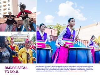 BMORE SEOUL
TO SOUL
BMORE SEOUL
TO SOUL
BMORE Seoul to Soul is a performance-based project in Baltimore that pairs lively Korean traditional
music, song and dance with dynamic Baltimore style hip-hop performances by Korean- and African-
American artists. The concert series, which was conceived in the wake of the Baltimore Uprising, cre-
ates cross-cultural relationships in the local community. Role: Co-creator & producer. 2015.
 