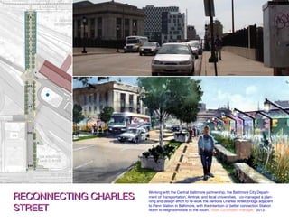 CharlesStreet:ConceptPlan–ShortTermArt
RECONNECTING CHARLES
STREET
RECONNECTING CHARLES
STREET
Working with the Central Baltimore partnership, the Baltimore City Depart-
ment of Transportation, Amtrak, and local universities, I co-managed a plan-
ning and design effort to re-work the perilous Charles Street bridge adjacent
to Penn Station in Baltimore, with the intention of better connection Station
North to neighborhoods to the south. Role: Co-project manager. 2013.
 