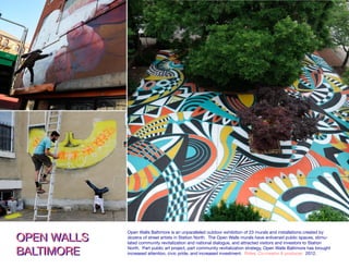OPEN WALLS BALTIMOREOPEN WALLS BALTIMORE Horizontal mural completed by Jessie Unterhalter & Katey Truhn as part of Open
international street art festival produced by Station North Arts & Entertainment In
East Lafayette Avenue, 2012.
OPEN WALLS
BALTIMORE
OPEN WALLS
BALTIMORE
Open Walls Baltimore is an unparalleled outdoor exhibition of 23 murals and installations created by
dozens of street artists in Station North. The Open Walls murals have enlivened public spaces, stimu-
lated community revitalization and national dialogue, and attracted visitors and investors to Station
North. Part public art project, part community revitalization strategy, Open Walls Baltimore has brought
increased attention, civic pride, and increased investment. Roles: Co-creator & producer. 2012.
 