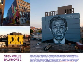 ALLS BALTIMORE 2ALLS BALTIMORE 2 Mural completed by Jessie Unterhalter & Katey Truhn as part of
Open Walls Baltimore 2, an international street art festival produced by
Station North Arts & Entertainment Inc. and curated by Gaia.
Latrobe Street, 2014.
OPEN WALLS
BALTIMORE 2
OPEN WALLS
BALTIMORE 2
Station North Arts & Entertainment, Inc. presented Open Walls Baltimore 2, an international festival of
site-specific street art, performance, and installations in Station North in 2014. Building on the success
of the inaugural Open Walls, more than 15 artists from Baltimore, New York, Europe and South America,
selected by curator Gaia, created large-scale painted murals. Sites were selected to draw visitors across
Station North, to produce artistic gateways to Station North, and to challenge artists to tell the story of
legacy and revitalization in this central Baltimore neighborhood. Roles: Co-creator & producer. 2014.
 