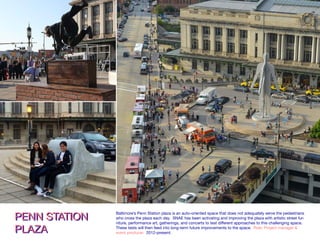 An ongoing project site of Station North Arts & Entertainm
located next door to UB. The iconic train station plaza has
included physical and programmatic enhancements. A 52
marker for vehicular and pedestrian traffic. Food truck eve
PENN STATION PLAZAPENN STATION PLAZA
THE URBAN
PLAYGROUND TEAM
THE URBAN
PLAYGROUND TEAM
A performance-parkour squad from the UK and France, performs at the completion of their
residency under the direction of Station North Arts & Entertainment, Inc. and in partnership with BOPA.
Penn Station Plaza, 2014.
PENN STATION
PLAZA
PENN STATION
PLAZA
Baltimore’s Penn Station plaza is an auto-oriented space that does not adequately serve the pedestrians
who cross the plaza each day. SNAE has been activating and improving the plaza with artistic street fur-
niture, performance art, gatherings, and concerts to test different approaches to this challenging space.
These tests will then feed into long-term future improvements to the space. Role: Project manager &
event producer. 2012-present.
 