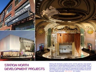 STATION NORTH
DEVELOPMENT PROJECTS
STATION NORTH
DEVELOPMENT PROJECTS
Working with developers, property owners, and City agencies, I have advised
project teams on several development projects in and around Station North. I
have served on juries to select developers for City-owned properties, advised
developers on tenants and program for redevelopment projects, and assisted
with fundraising for art space capital projects including the Motor House and
Parkway Theatre (pictured). Role: Advisor. 2011-present.
 