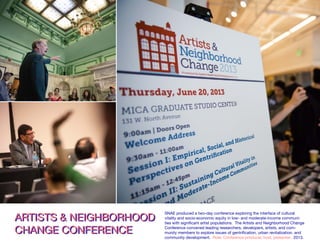 ARTISTS & NEIGHBORHOOD
CHANGE CONFERENCE
ARTISTS & NEIGHBORHOOD
CHANGE CONFERENCE
SNAE produced a two-day conference exploring the interface of cultural
vitality and socio-economic equity in low- and moderate-income communi-
ties with significant artist populations. The Artists and Neighborhood Change
Conference convened leading researchers, developers, artists, and com-
munity members to explore issues of gentrification, urban revitalization, and
community development. Role: Conference producer, host, presenter. 2013.
 