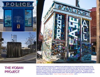 CHANGE FOR THE BETTERCHANGE FOR THE BETTER A permanent installation commissioned by Station North Arts & Entertainment, Inc. and crea
by Loring Cornish in response to the Baltimore civic uprising at an abandoned police substa
On Charles Street adjacent to Penn Station, 2015.
THE KOBAN
PROJECT
THE KOBAN
PROJECT
SNAE has produced temporary installations and performances at an abandoned Police Koban at the
southern gateway to Station North. Loring Cornish’s installation (top right) permanently converted the
structure into a work of art. Acknowledging its past use as a Police Koban, the new installation directly
addresses conflict between police and citizens, as well as the Baltimore Uprising. The glass mosaic
features messages of hope directed towards police, with the goal of creating an inspirational beacon at
the entrance to Station North. Roles: Project Manager & visionary. 2015.
 