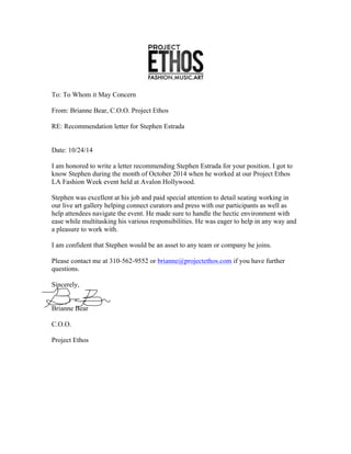 To: To Whom it May Concern
From: Brianne Bear, C.O.O. Project Ethos
RE: Recommendation letter for Stephen Estrada
Date: 10/24/14
I am honored to write a letter recommending Stephen Estrada for your position. I got to
know Stephen during the month of October 2014 when he worked at our Project Ethos
LA Fashion Week event held at Avalon Hollywood.
Stephen was excellent at his job and paid special attention to detail seating working in
our live art gallery helping connect curators and press with our participants as well as
help attendees navigate the event. He made sure to handle the hectic environment with
ease while multitasking his various responsibilities. He was eager to help in any way and
a pleasure to work with.
I am confident that Stephen would be an asset to any team or company he joins.
Please contact me at 310-562-9552 or brianne@projectethos.com if you have further
questions.
Sincerely,
Brianne Bear
C.O.O.
Project Ethos
 