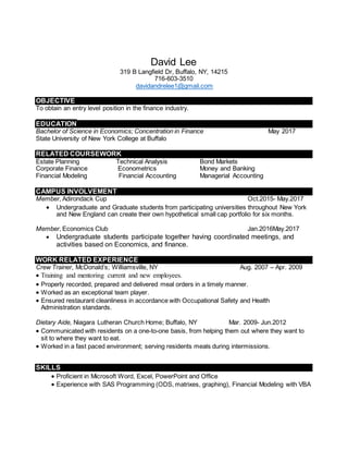 David Lee
319 B Langfield Dr, Buffalo, NY, 14215
716-603-3510
davidandrelee1@gmail.com
OBJECTIVE
To obtain an entry level position in the finance industry.
EDUCATION
Bachelor of Science in Economics; Concentration in Finance May 2017
State University of New York College at Buffalo
RELATED COURSEWORK
Estate Planning Technical Analysis Bond Markets
Corporate Finance Econometrics Money and Banking
Financial Modeling Financial Accounting Managerial Accounting
CAMPUS INVOLVEMENT
Member, Adirondack Cup Oct.2015- May.2017
 Undergraduate and Graduate students from participating universities throughout New York
and New England can create their own hypothetical small cap portfolio for six months.
Member, Economics Club Jan.2016May.2017
 Undergraduate students participate together having coordinated meetings, and
activities based on Economics, and finance.
WORK RELATED EXPERIENCE
Crew Trainer, McDonald’s; Williamsville, NY Aug. 2007 – Apr. 2009
 Training and mentoring current and new employees.
 Properly recorded, prepared and delivered meal orders in a timely manner.
 Worked as an exceptional team player.
 Ensured restaurant cleanliness in accordance with Occupational Safety and Health
Administration standards.
Dietary Aide, Niagara Lutheran Church Home; Buffalo, NY Mar. 2009- Jun.2012
 Communicated with residents on a one-to-one basis, from helping them out where they want to
sit to where they want to eat.
 Worked in a fast paced environment; serving residents meals during intermissions.
SKILLS
 Proficient in Microsoft Word, Excel, PowerPoint and Office
 Experience with SAS Programming (ODS, matrixes, graphing), Financial Modeling with VBA
 