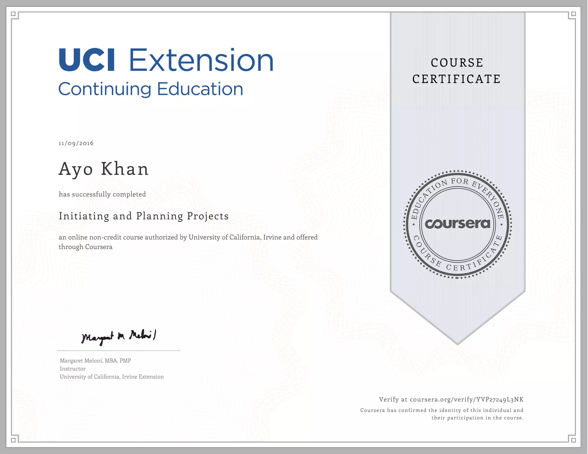 EDUCA
T
ION FOR EVE
R
YONE
CO
U
R
S
E
C E R T I F
I
C
A
TE
COURSE
CERTIFICATE
11/09/2016
Ayo Khan
Initiating and Planning Projects
an online non-credit course authorized by University of California, Irvine and offered
through Coursera
has successfully completed
Margaret Meloni, MBA, PMP
Instructor
University of California, Irvine Extension
Verify at coursera.org/verify/YVP27249L3NK
Coursera has confirmed the identity of this individual and
their participation in the course.