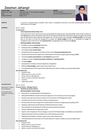 Zeeshan Jehangir
Personal Data
DOB Oct 10th
1985
Male
Pakistan National
Address
Apartment 405, 4th
Floor Al Dana-2 Building
International City
Dubai, U.A.E
Contact
+971-55-1910051
zeeshan_jehangir@hotmail.com
OBJECTIVE To work for a reputed financial institution which fosters a competitive environment and where personal growth and career
enhancement is encouraged.
EXPERIENCE
Key Achievements
Maintaining 2nd
rating in
Annual Appraisals.
Core member for the
automation of Financial
reports
Oct 14– To date.
Sr. Accountant
Union Cooperative Society. Dubai, U.A.E.
I have been part of Union Coop Finance and Accounts Department Advisory team. My responsibility mainly include resolution of
Risk Highlighted by Internal and External Audit. Also for the departmental KPI (Key Performance Indicator). Secondly, instruct MIS
team for Performance report at Business and Support Unit. I am also involve in the up grating of JD Edwards (JDE).. On the yearly
basis it’s the duty to sit with the management to prepare the Annual budgets as well as, to consolidate the budget for
management. Also in the team for making Business Plan and Upgrading Finance and Accounts Manual.
My Responsibilities mainly includes
 Providing and interpreting financial information.
 Analyzing change and advising accordingly
 Formulating strategic business plans.
 Developing financial management mechanisms that minimize financial and Operational risk.
 Directly Involve with business segments for implementation of Process Re-engineering and building of KPI’s.
 Conducting reviews and evaluations for cost-reduction opportunities.
 managing a company's financial accounting, monitoring and reporting systems
 managing budgets
 keeping abreast of changes in financial regulations and legislation
 Making of Annual budget, segment wise as well as Branch wise.
 Ensuring effectiveness of the system from the data delivered in respect of quality, accuracy and segmentation
Key Competencies:
 Analytical Skills
 Ability to work as a part of a team
 Human Resource Management
 Ability to report and provide information
 Creativity
 Organizational Skills
Mar 13 – Oct 14.
Financial Analyst – Manager Finance.
SILK Bank Ltd. Karachi, Pakistan
My Responsibilities mainly includes
 Responsible for sending daily MIS to the Management.
 Making DASH BOARD for the Bank and Business Segments, for the monitoring of day to day progress
 Directly Involve with Human Resource Division for the atomization of HR Management system.
 Coordinate with ITD for the automation of Manual reporting process.
 Directly Involve with business segments for implementation of Process Re-engineering and building of KPI’s.
 Designing, implementing and Development of Monthly performance reports.
 Sole responsible for the development of APR (Account wise performance Report).
 Creation of Monthly Business News letter to CEO.
 Support, senior management, finance colleagues, to ensure that financial targets are established, and understood
 Ongoing coordination with finance department on SBP reporting requirements.
 Making of Annual budget for the Bank, segment wise as well as Branch wise.
 Ensuring effectiveness of the system from the data delivered in respect of quality, accuracy and segmentation
Key Competencies:
 Analytical Skills
 Ability to work as a part of a team
 Human Resource Management
 Ability to report and provide information
 