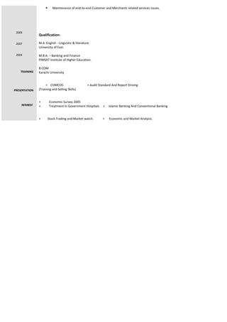2009
2007
2004
TRAINING
PRESENTATION
INTEREST
 Maintenance of end-to-end Customer and Merchants related services issues.
Qualification:
M.A. English - Linguistic & literature.
University of East.
M.B.A. – Banking and Finance
PIMSAT Institute of Higher Education.
B.COM
Karachi University
+ COMCOS + Audit Standard And Report Driving
(Training and Selling Skills)
+ Economic Survey 2005
+ Treatment In Government Hospitals + Islamic Banking And Conventional Banking
+ Stock Trading and Market watch. + Economic and Market Analysis.
 