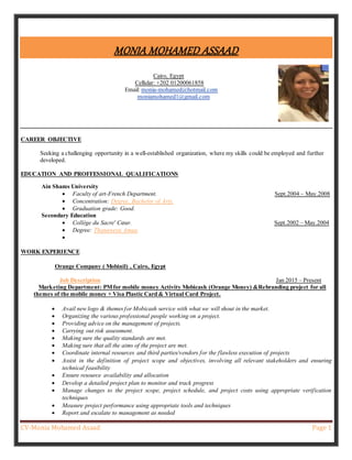 CV-Monia Mohamed Asaad Page 1
MONIA MOHAMED ASSAAD
Cairo, Egypt
Cellular: +202 01200061858
Email: monia-mohamed@hotmail.com
moniamohamed1@gmail.com
CAREER OBJECTIVE
Seeking a challenging opportunity in a well-established organization, where my skills could be employed and further
developed.
EDUCATION AND PROFFESSIONAL QUALIFICATIONS
Ain Shams University
 Faculty of art-French Department. Sept.2004 – May.2008
 Concentration: Degree, Bachelor of Arts.
 Graduation grade: Good.
Secondary Education
 Collège du Sacre' Cœur. Sept.2002 – May.2004
 Degree: Thanaweya Amaa.

WORK EXPERIENCE
Orange Company ( Mobinil) , Cairo, Egypt
Job Description Jan 2015 – Present
Marketing Department: PMfor mobile money Activity Mobicash (Orange Money) &Rebranding project for all
themes of the mobile money + Visa Plastic Card & Virtual Card Project.
 Avail new logo & themes for Mobicash service with what we will shout in the market.
 Organizing the various professional people working on a project.
 Providing advice on the management of projects.
 Carrying out risk assessment.
 Making sure the quality standards are met.
 Making sure that all the aims of the project are met.
 Coordinate internal resources and third parties/vendors for the flawless execution of projects
 Assist in the definition of project scope and objectives, involving all relevant stakeholders and ensuring
technical feasibility
 Ensure resource availability and allocation
 Develop a detailed project plan to monitor and track progress
 Manage changes to the project scope, project schedule, and project costs using appropriate verification
techniques
 Measure project performance using appropriate tools and techniques
 Report and escalate to management as needed
 