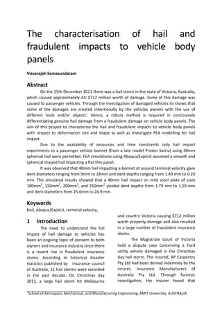 The characterisation of hail and
fraudulent impacts to vehicle body
panels
Visvarajah Somasundaram
Abstract
On the 25th December 2011 there was a hail storm in the state of Victoria, Australia,
which caused approximately AU $712 million worth of damage. Some of this damage was
caused to passenger vehicles. Through the investigation of damaged vehicles its shows that
some of the damages are created intentionally by the vehicles owners with the use of
different tools and/or objects'. Hence, a robust method is required in conclusively
differentiating genuine hail damage from a fraudulent damage on vehicle body panels. The
aim of this project to characterise the hail and fraudulent impacts to vehicle body panels
with respect to deformation size and shape as well as investigate FEA modelling for hail
impact.
Due to the availability of resources and time constraints only hail impact
experiments to a passenger vehicle bonnet (from a late model Proton Satria) using 40mm
spherical hail were permitted. FEA simulations using Abaqus/Explicit assumed a smooth and
spherical shaped hail impacting a flat thin panel.
It was observed that 40mm hail impacting a bonnet at around terminal velocity gave
dent diameters ranging from 9mm to 28mm and dent depths ranging from 1.49 mm to 0.20
mm. The simulated results showed that a 40mm hail impact on mild steel plate of sizes
100mm2
, 150mm2
, 200mm2
, and 250mm2
yielded dent depths from 1.79 mm to 1.59 mm
and dent diameters from 25.6mm to 24.9 mm.
Keywords
Hail, Abaqus/Explicit, terminal velocity,
1 Introduction
The need to understand the full
impact of hail damage to vehicles has
been an ongoing topic of concern to both
owners and insurance industry since there
is a recent rise in fraudulent insurance
claims. According to historical disaster
statistics published by insurance council
of Australia, 11 hail storms were recorded
in the past decade. On Christmas day
2011, a large hail storm hit Melbourne
and country Victoria causing $712 million
worth property damage and also resulted
in a large number of fraudulent insurance
claims.
The Magistrate Court of Victoria
held a dispute case concerning a Ford
utility vehicle damaged in the Christmas
day hail storm. The insured, AP Carpentry
Pty Ltd had been denied indemnity by the
insurer, Insurance Manufacturers of
Australia Pry Ltd. Through forensic
investigation, the insurer found that
1
School of Aerospace, Mechanical, and Manufacturing Engineering, RMIT University, AUSTRALIA
 