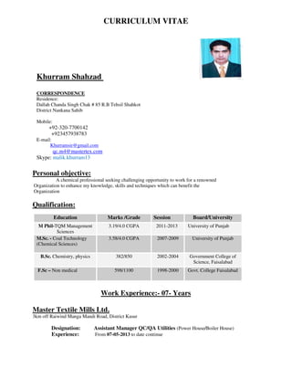CURRICULUM VITAE
Khurram Shahzad
CORRESPONDENCE
Residence:
Dallah Chanda Singh Chak # 85 R.B Tehsil Shahkot
District Nankana Sahib
Mobile:
+92-320-7700142
+923457938783
E-mail:
Khurramsir@gmail.com
qc.m4@mastertex.com
Skype: malik.khurram13
Personal objective:
A chemical professional seeking challenging opportunity to work for a renowned
Organization to enhance my knowledge, skills and techniques which can benefit the
Organization
Qualification:
Education Marks /Grade Session Board/University
M Phil-TQM Management
Sciences
3.19/4.0 CGPA 2011-2013 University of Punjab
M.Sc. - Coal Technology
(Chemical Sciences)
3.58/4.0 CGPA 2007-2009 University of Punjab
B.Sc. Chemistry, physics 382/850 2002-2004 Government College of
Science, Faisalabad
F.Sc – Non medical 598/1100 1998-2000 Govt. College Faisalabad
Work Experience:- 07- Years
Master Textile Mills Ltd.
3km off Raiwind Manga Mandi Road, District Kasur
Designation: Assistant Manager QC/QA Utilities (Power House/Boiler House)
Experience: From 07-05-2013 to date continue
 