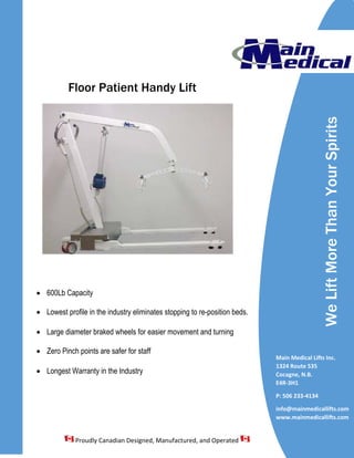 Floor Patient Handy Lift
• 600Lb Capacity
• Lowest profile in the industry eliminates stopping to re-position beds.
• Large diameter braked wheels for easier movement and turning
• Zero Pinch points are safer for staff
• Longest Warranty in the Industry
WeLiftMoreThanYourSpirits
Main Medical Lifts Inc.
1324 Route 535
Cocagne, N.B.
E4R-3H1
P: 506 233-4134
info@mainmedicallifts.com
www.mainmedicallifts.com
Proudly Canadian Designed, Manufactured, and Operated
 