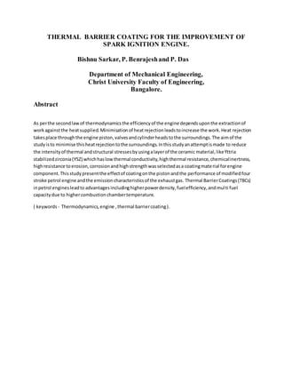 THERMAL BARRIER COATING FOR THE IMPROVEMENT OF
SPARK IGNITION ENGINE.
Bishnu Sarkar, P. Benrajeshand P. Das
Department of Mechanical Engineering,
Christ University Faculty of Engineering,
Bangalore.
Abstract
As perthe secondlawof thermodynamicsthe efficiencyof the engine dependsuponthe extractionof
workagainstthe heatsupplied.Minimisationof heatrejectionleadstoincrease the work.Heat rejection
takesplace throughthe engine piston,valvesandcylinderheadstothe surroundings.The aimof the
studyisto minimise thisheatrejectiontothe surroundings.Inthisstudyanattemptismade to reduce
the intensityof thermal andstructural stressesbyusingalayerof the ceramic material,likeYttria
stabilizedzirconia(YSZ) whichhaslowthermal conductivity,highthermal resistance,chemicalinertness,
highresistance toerosion,corrosionandhighstrengthwasselectedasa coatingmaterial forengine
component.Thisstudypresentthe effectof coatingonthe pistonandthe performance of modifiedfour
stroke petrol engine andthe emissioncharacteristicsof the exhaustgas. Thermal BarrierCoatings(TBCs)
inpetrol enginesleadto advantagesincludinghigherpowerdensity,fuelefficiency,andmulti fuel
capacitydue to highercombustionchambertemperature.
( keywords- Thermodynamics,engine ,thermal barriercoating).
 
