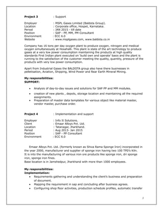 Project 3 : Support
Employer : MSPL Gases Limited (Baldota Group).
Location : Corporate office, Hospet, Karnataka.
Period : JAN 2015 - till date
Position : SAP - PP, MM, PM Consultant
Environment : ECC 6.0
Website : www.msplgases.com, www.baldota.co.in
Company has 16 tons per day oxygen plant to produce oxygen, nitrogen and medical
oxygen simultaneously at Hosahalli. This plant is state of the art technology to produce
gases at a very low power consumption maintaining the products at high quality
standards First Indian plant executed on ‘build own and operate’ basis and the plant is
running to the satisfaction of the customer meeting the quality, quantity, pressure of the
products with very low power consumption.
Apart from Industrial Gases the BALDOTA group also have there businesses in
pelletisation, Aviation, Shipping, Wind Power and Rear Earth Mineral Mining.
My responsibilities:
SUPPORT:
• Analysis of day-to-day issues and solutions for SAP PP and MM modules.
• creation of new plants , depots, storage location and maintaining all the required
assignments.
• Preparation of master data templates for various object like material master,
vendor master, purchase order.
Project 4 : Implementation and support
Employer : Info It Solutions.
Client : Emaar Alloys Pvt. Ltd.
Location : Tatanagar, Jharkhand.
Period : Aug 2013- Jan 2015
Position : SAP - PP Consultant
Environment : ECC 6.0
Emaar Alloys Pvt. Ltd. (formerly known as Shiva Rama Sponge Iron) incorporated in
the year 2000, manufacturer and supplier of sponge iron having two 100 TPD’s Kiln.
It is into the manufacturing of various iron ore products like sponge iron, dri sponge
iron, sponge iron fines.
Base location is in Jamshedpur, Jharkhand with more than 1000 employees.
My responsibilities:
Implementation:
• Requirements gathering and understanding the client’s business and preparation
of document.
• Mapping the requirement in sap and concluding after business agrees.
• Configuring shop floor activities, production schedule profiles, automatic transfer
3
 