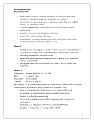 My responsibilities:
Implementation:
• Prepared As-Is business execution flow charts and discussed with other
consultants to identify the gap from integration point of view.
• Worked with the master data team, in setting up master data such as BOM,
Routing, and Production version.
• Configured Material types, material groups according to user business
requirements.
• Realization of components in Production Planning.
• Defined MRP profiles, groups, MRP areas.
• Responsible for preparation of presentations for training end users besides
development of quick reference guides for users.
Support:
• Creating change order request to make necessary changes in production server.
• Analysis of day-to-day issues and solutions after communicating with users.
• Interacting with the cross functional teams.
• Resolve and designing solution while continuing to ensure that it meets the
business requirements.
• Tracking the user issues and prioritizing the same as per the service level
agreement.
Project 6 :
Organization : Reliance Global Services Pvt. Ltd
Client : In House Project.
Designation : PP Consultant
Duration : Jul 2011 to Aug 2012.
As a member of the team for development of SAP PP module customization during the
implementation, the following responsibilities were entrusted to me:
• Study of As Is and prepare To Be document for Production Planning.
• Configuration of Production Planning processes like Master Data.
• Creation of configuration documents.
• Worked on Demand Management, MRP, production order creation and
confirmation.
• Maintained good integration with other modules like MM/SD/FI.
• Uploading of Master Data in by using LSMW method.
5
 