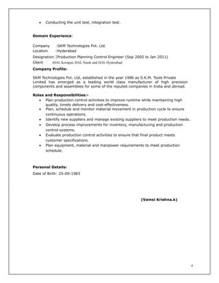 • Conducting the unit test, integration test.
Domain Experience:
Company :SKM Technologies Pvt. Ltd.
Location :Hyderabad
Designation :Production Planning Control Engineer (Sep 2005 to Jan 2011)
Client :HAL Koraput, HAL Nasik and HAL Hyderabad.
Company Profile:
SKM Technologies Pvt. Ltd, established in the year 1986 as S.K.M. Tools Private
Limited has emerged as a leading world class manufacturer of high precision
components and assemblies for some of the reputed companies in India and abroad.
Roles and Responsibilities:-
• Plan production control activities to improve runtime while maintaining high
quality, timely delivery and cost-effectiveness.
• Plan, schedule and monitor material movement in production cycle to ensure
continuous operations.
• Identify new suppliers and manage existing suppliers to meet production needs.
• Develop process improvements for inventory, manufacturing and production
control systems.
• Evaluate production control activities to ensure that final product meets
customer specifications.
• Plan equipment, material and manpower requirements to meet production
schedule.
Personal Details:
Date of Birth: 25-09-1983
(Vamsi Krishna.k)
6
 