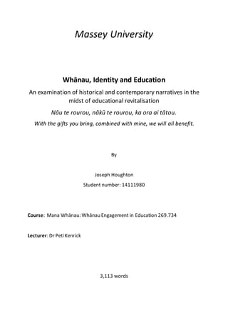 Massey University
Whānau, Identity and Education
An examination of historical and contemporary narratives in the
midst of educational revitalisation
Nāu te rourou, nākū te rourou, ka ora ai tātou.
With the gifts you bring, combined with mine, we will all benefit.
By
Joseph Houghton
Student number: 14111980
Course: Mana Whānau: Whānau Engagement in Education 269.734
Lecturer: Dr PetiKenrick
3,113 words
 