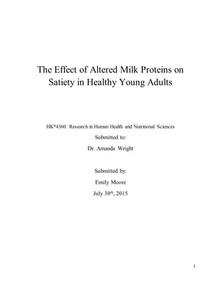 1
The Effect of Altered Milk Proteins on
Satiety in Healthy Young Adults
HK*4360: Research in Human Health and Nutritional Sciences
Submitted to:
Dr. Amanda Wright
Submitted by:
Emily Moore
July 30th, 2015
 