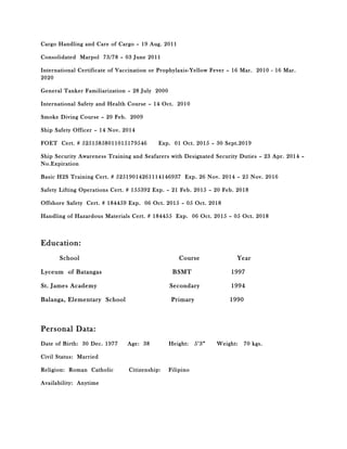 Cargo Handling and Care of Cargo – 19 Aug. 2011
Consolidated Marpol 73/78 – 03 June 2011
International Certificate of Vaccination or Prophylaxis-Yellow Fever – 16 Mar. 2010 - 16 Mar.
2020
General Tanker Familiarization – 28 July 2000
International Safety and Health Course – 14 Oct. 2010
Smoke Diving Course – 20 Feb. 2009
Ship Safety Officer – 14 Nov. 2014
FOET Cert. # 52515858011015179546 Exp. 01 Oct. 2015 – 30 Sept.2019
Ship Security Awareness Training and Seafarers with Designated Security Duties – 23 Apr. 2014 –
No.Expiration
Basic H2S Training Cert. # 52519014261114146937 Exp. 26 Nov. 2014 – 25 Nov. 2016
Safety Lifting Operations Cert. # 155392 Exp. – 21 Feb. 2015 – 20 Feb. 2018
Offshore Safety Cert. # 184459 Exp. 06 Oct. 2015 – 05 Oct. 2018
Handling of Hazardous Materials Cert. # 184455 Exp. 06 Oct. 2015 – 05 Oct. 2018
Education:
School Course Year
Lyceum of Batangas BSMT 1997
St. James Academy Secondary 1994
Balanga, Elementary School Primary 1990
Personal Data:
Date of Birth: 30 Dec. 1977 Age: 38 Height: 5’3” Weight: 70 kgs.
Civil Status: Married
Religion: Roman Catholic Citizenship: Filipino
Availability: Anytime
 