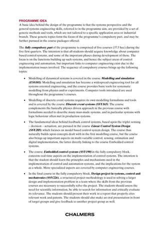 PROGRAMME IDEA 
A basic idea behind the design of the programme is that the systems perspective and the 
general systems engineering skills, referred to in the programme aim, are provided by a set of 
generic methods and tools, which are not tailored to a specific application area or industrial 
branch. These generic topics form the focus of the programme’s compulsory part, and may be 
further pursued in the course packages offered. 
The fully compulsory part of the programme is comprised of five courses (37.5 hec) during the 
five first quarters. The intention is that all students should acquire knowledge about computer 
based control systems, and some of the important phases during development of these. The 
focus is on the functions building up such systems, and hence the subject areas of control 
engineering and automation, but important links to computer engineering exist due to the 
implementation issues involved. The sequence of compulsory courses brings up the following 
topics: 
 Modelling of dynamical systems is covered in the course Modelling and simulation 
(ESS101). Modelling and simulation has become a widespread engineering tool for all 
systems oriented engineering, and the course provides basic tools for systematic 
modelling from physics and/or experiments. Computer tools introduced are used 
throughout the programme’s courses. 
 Modelling of discrete event systems requires its own modelling formalisms and tools 
and is covered by the course Discrete event systems (SSY165). The course 
complements the basically physics driven approach in the previous course with 
formalisms needed to describe many man-made systems, and in particular systems with 
logic behaviour often met in production systems. 
 The fundamental ideas behind feedback control systems, based upon the triplet sensing 
– decision – actuation, are pursued in the course Linear Control System Design 
(SSY285), which focuses on model based control system design. The course thus 
naturally builds upon concepts dealt with in the first modelling course, but the course 
also brings up important aspects on multi variable control, sensing, estimation and 
digital implementation, the latter directly linking to the course Embedded control 
systems. 
 The course Embedded control systems (SSY190) in the fully compulsory block, 
concerns real-time aspects on the implementation of control systems. The intention is 
that the student should learn the principles and mechanisms used in the 
implementation of control and automation systems, and the implications for the system 
as a whole. More specialized aspects are covered by computer engineering courses. 
 In the final course in the fully compulsory block, Design project in systems, control and 
mechatronics (SSY226), a structured project methodology is used in solving a larger 
design and implementation problem in a team where the skills from the previous 
courses are necessary to successfully solve the project. The students should assess the 
need for scientific information, be able to search for information and critically evaluate 
its relevance. The students should present their work in a report that properly cites 
relevant work and patents. The students should also make an oral presentation in front 
of target groups and give feedback to another project group as well. 
 
