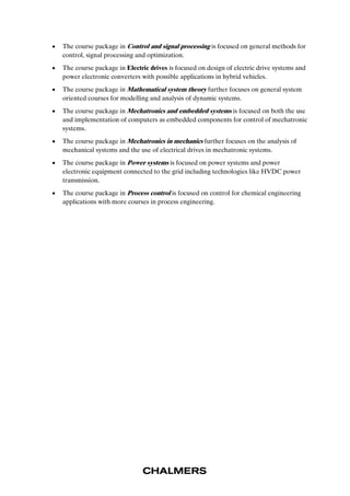  The course package in Control and signal processing is focused on general methods for 
control, signal processing and optimization. 
 The course package in Electric drives is focused on design of electric drive systems and 
power electronic converters with possible applications in hybrid vehicles. 
 The course package in Mathematical system theory further focuses on general system 
oriented courses for modelling and analysis of dynamic systems. 
 The course package in Mechatronics and embedded systems is focused on both the use 
and implementation of computers as embedded components for control of mechatronic 
systems. 
 The course package in Mechatronics in mechanics further focuses on the analysis of 
mechanical systems and the use of electrical drives in mechatronic systems. 
 The course package in Power systems is focused on power systems and power 
electronic equipment connected to the grid including technologies like HVDC power 
transmission. 
 The course package in Process control is focused on control for chemical engineering 
applications with more courses in process engineering. 
 