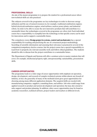 PROFESSIONAL SKILLS 
An aim of the master programme is to prepare the student for a professional career where 
non-technical skills are also practiced. 
The subjects covered in the programme are key technologies in order to decrease energy 
utilisation and the use of natural resources in, for example, traditional combustion engines; 
hybrid electrical/combustion engines; wind turbines; nuclear power plants; and industrial 
robots. In order to be able to create the new innovative products that will contribute to a 
sustainable future the technologies covered in the programme are often vital. Each individual 
course has a responsibility to exemplify how the technology in that specific course can be used 
for innovations and to support a sustainable future. 
The compulsory course Design project in systems, control and mechatronics has a special 
responsibility for teaching and practicing the use of a structured project methodology. 
Searching of scientific information and assessing their relevance is practiced in several of the 
compulsory/compulsory elective courses, but the project course has a special responsibility to 
teach how to properly cite relevant scientific work and follow ethical guidelines. The students 
should be able to discuss how the project contributes to a sustainable future. 
The Department of Signals and Systems will offer a seminar series to master students that will 
cover, for example, intellectual property right, entrepreneurship, sustainability, presentation 
skills. 
CAREER OPPORTUNITIES 
The programme leads to a wide range of career opportunities with emphasis on operation, 
design, development, and research of complex technical systems within almost any branch of 
industry, in fact, the generality of many of the methods learnt gives great opportunities for 
choosing among many different application domains. The acquired skills are needed with 
manufacturing companies, suppliers, consulting firms, and utilities. Job roles could range from 
applied research to product and system development and operation, but may also extend to 
sales support and product planning. In addition, other career opportunities may be found as 
academic researchers, technical advisors, project leaders and teachers at different levels. 
 