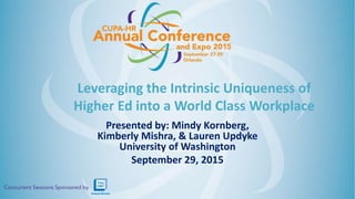 Leveraging the Intrinsic Uniqueness of
Higher Ed into a World Class Workplace
Presented by: Mindy Kornberg,
Kimberly Mishra, & Lauren Updyke
University of Washington
September 29, 2015
 