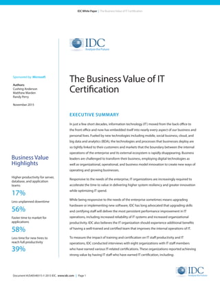 Document #US40548315 © 2015 IDC. www.idc.com | Page 1
IDC White Paper | The Business Value of IT Certification
EXECUTIVE SUMMARY
In just a few short decades, information technology (IT) moved from the back office to
the front office and now has embedded itself into nearly every aspect of our business and
personal lives. Fueled by new technologies including mobile, social business, cloud, and
big data and analytics (BDA), the technologies and processes that businesses deploy are
so tightly linked to their customers and markets that the boundary between the internal
operations of the enterprise and its external ecosystem is rapidly disappearing. Business
leaders are challenged to transform their business, employing digital technologies as
well as organizational, operational, and business model innovation to create new ways of
operating and growing businesses.
Responsive to the needs of the enterprise, IT organizations are increasingly required to
accelerate the time to value in delivering higher system resiliency and greater innovation
while optimizing IT spend.
While being responsive to the needs of the enterprise sometimes means upgrading
hardware or implementing new software, IDC has long advocated that upgrading skills
and certifying staff will deliver the most persistent performance improvement in IT
operations, including increased reliability of IT systems and increased organizational
productivity. IDC also believes the IT organization should experience additional benefits
of having a well-trained and certified team that improves the internal operations of IT.
To measure the impact of training and certification on IT staff productivity and IT
operations, IDC conducted interviews with eight organizations with IT staff members
who have earned various IT-related certifications. These organizations reported achieving
strong value by having IT staff who have earned IT certification, including:
The Business Value of IT
Certification
Sponsored by: Microsoft
Authors:
Cushing Anderson	
Matthew Marden
Randy Perry
November 2015
Business Value
Highlights
Higher productivity for server,
database, and application
teams
17%
Less unplanned downtime
56%
Faster time to market for
applications
58%
Less time for new hires to
reach full productivity
39%
 