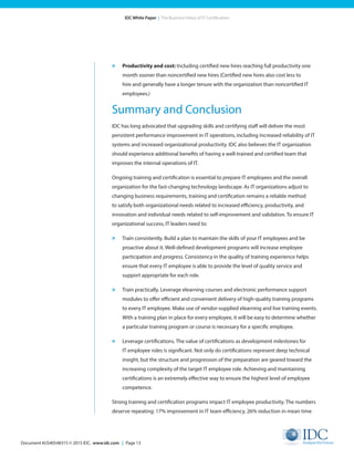 Document #US40548315 © 2015 IDC. www.idc.com | Page 13
IDC White Paper | The Business Value of IT Certification
»	 Productivity and cost: Including certified new hires reaching full productivity one
month sooner than noncertified new hires (Certified new hires also cost less to
hire and generally have a longer tenure with the organization than noncertified IT
employees.)
Summary and Conclusion
IDC has long advocated that upgrading skills and certifying staff will deliver the most
persistent performance improvement in IT operations, including increased reliability of IT
systems and increased organizational productivity. IDC also believes the IT organization
should experience additional benefits of having a well-trained and certified team that
improves the internal operations of IT.
Ongoing training and certification is essential to prepare IT employees and the overall
organization for the fast-changing technology landscape. As IT organizations adjust to
changing business requirements, training and certification remains a reliable method
to satisfy both organizational needs related to increased efficiency, productivity, and
innovation and individual needs related to self-improvement and validation. To ensure IT
organizational success, IT leaders need to:
»	 Train consistently. Build a plan to maintain the skills of your IT employees and be
proactive about it. Well-defined development programs will increase employee
participation and progress. Consistency in the quality of training experience helps
ensure that every IT employee is able to provide the level of quality service and
support appropriate for each role.
»	 Train practically. Leverage elearning courses and electronic performance support
modules to offer efficient and convenient delivery of high-quality training programs
to every IT employee. Make use of vendor-supplied elearning and live training events.
With a training plan in place for every employee, it will be easy to determine whether
a particular training program or course is necessary for a specific employee.
»	 Leverage certifications. The value of certifications as development milestones for
IT employee roles is significant. Not only do certifications represent deep technical
insight, but the structure and progression of the preparation are geared toward the
increasing complexity of the target IT employee role. Achieving and maintaining
certifications is an extremely effective way to ensure the highest level of employee
competence.
Strong training and certification programs impact IT employee productivity. The numbers
deserve repeating: 17% improvement in IT team efficiency, 26% reduction in mean time
 